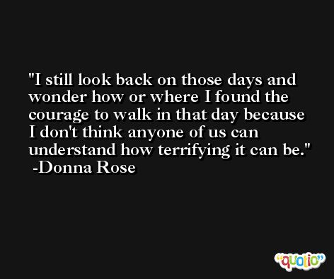 I still look back on those days and wonder how or where I found the courage to walk in that day because I don't think anyone of us can understand how terrifying it can be. -Donna Rose