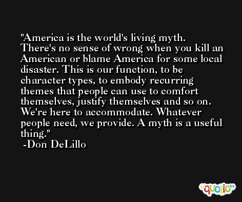 America is the world's living myth. There's no sense of wrong when you kill an American or blame America for some local disaster. This is our function, to be character types, to embody recurring themes that people can use to comfort themselves, justify themselves and so on. We're here to accommodate. Whatever people need, we provide. A myth is a useful thing. -Don DeLillo