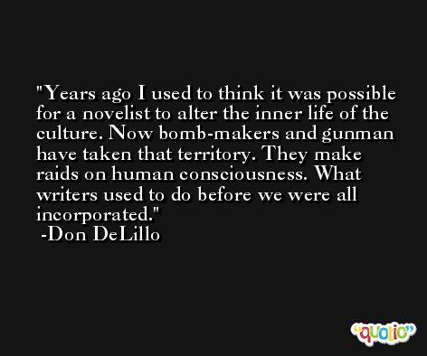 Years ago I used to think it was possible for a novelist to alter the inner life of the culture. Now bomb-makers and gunman have taken that territory. They make raids on human consciousness. What writers used to do before we were all incorporated. -Don DeLillo