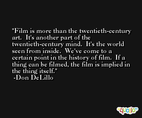 Film is more than the twentieth-century art.  It's another part of the twentieth-century mind.  It's the world seen from inside.  We've come to a certain point in the history of film.  If a thing can be filmed, the film is implied in the thing itself. -Don DeLillo