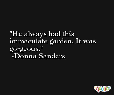 He always had this immaculate garden. It was gorgeous. -Donna Sanders