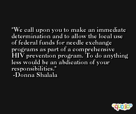 We call upon you to make an immediate determination and to allow the local use of federal funds for needle exchange programs as part of a comprehensive HIV prevention program. To do anything less would be an abdication of your responsibilities. -Donna Shalala