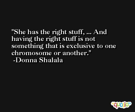 She has the right stuff, ... And having the right stuff is not something that is exclusive to one chromosome or another. -Donna Shalala