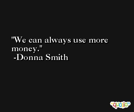 We can always use more money. -Donna Smith