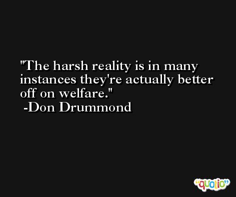 The harsh reality is in many instances they're actually better off on welfare. -Don Drummond