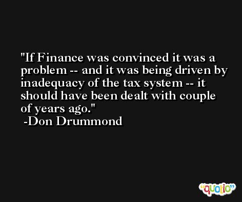 If Finance was convinced it was a problem -- and it was being driven by inadequacy of the tax system -- it should have been dealt with couple of years ago. -Don Drummond