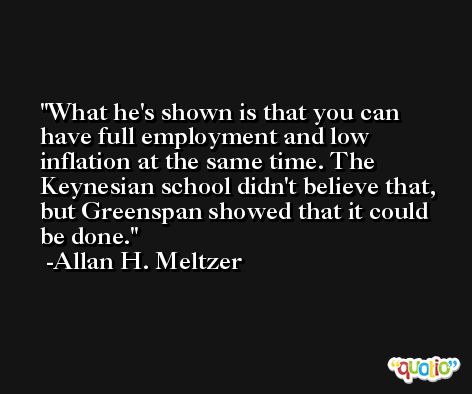 What he's shown is that you can have full employment and low inflation at the same time. The Keynesian school didn't believe that, but Greenspan showed that it could be done. -Allan H. Meltzer
