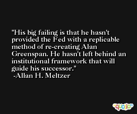His big failing is that he hasn't provided the Fed with a replicable method of re-creating Alan Greenspan. He hasn't left behind an institutional framework that will guide his successor. -Allan H. Meltzer