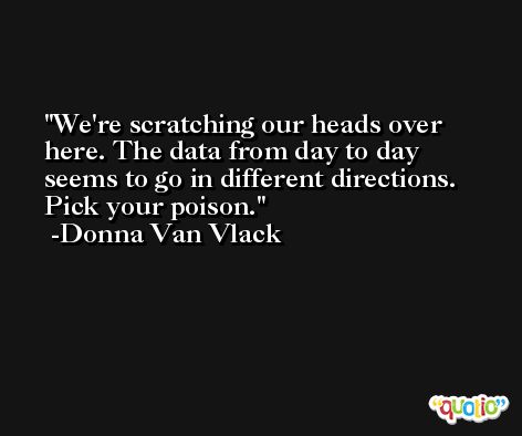 We're scratching our heads over here. The data from day to day seems to go in different directions. Pick your poison. -Donna Van Vlack