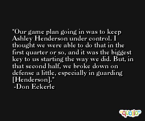 Our game plan going in was to keep Ashley Henderson under control. I thought we were able to do that in the first quarter or so, and it was the biggest key to us starting the way we did. But, in that second half, we broke down on defense a little, especially in guarding [Henderson]. -Don Eckerle