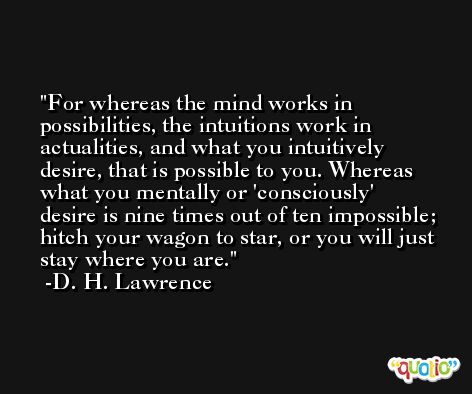 For whereas the mind works in possibilities, the intuitions work in actualities, and what you intuitively desire, that is possible to you. Whereas what you mentally or 'consciously' desire is nine times out of ten impossible; hitch your wagon to star, or you will just stay where you are. -D. H. Lawrence