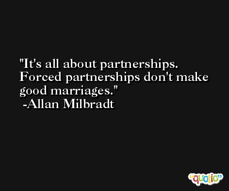 It's all about partnerships. Forced partnerships don't make good marriages. -Allan Milbradt