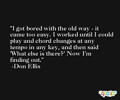 I got bored with the old way - it came too easy. I worked until I could play and chord changes at any tempo in any key, and then said 'What else is there?' Now I'm finding out. -Don Ellis