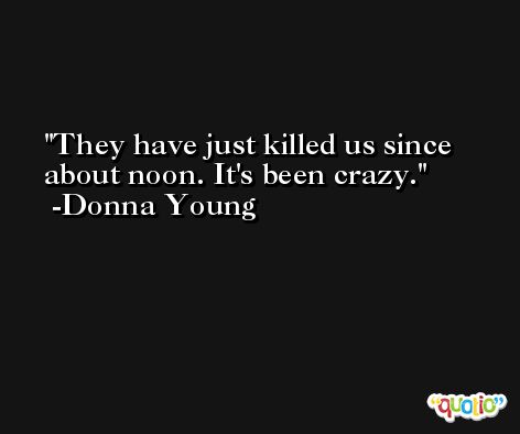 They have just killed us since about noon. It's been crazy. -Donna Young
