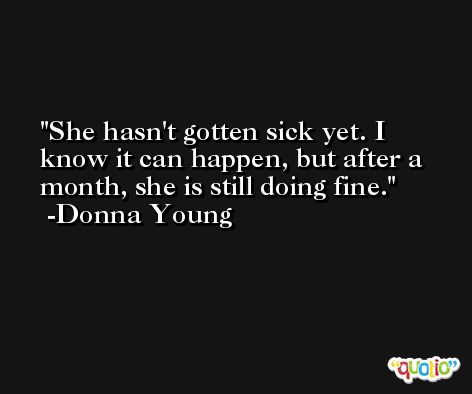She hasn't gotten sick yet. I know it can happen, but after a month, she is still doing fine. -Donna Young