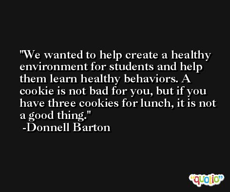 We wanted to help create a healthy environment for students and help them learn healthy behaviors. A cookie is not bad for you, but if you have three cookies for lunch, it is not a good thing. -Donnell Barton