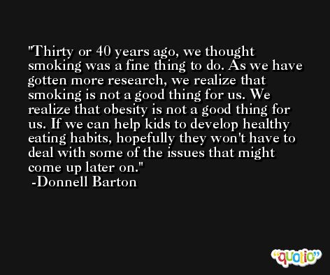 Thirty or 40 years ago, we thought smoking was a fine thing to do. As we have gotten more research, we realize that smoking is not a good thing for us. We realize that obesity is not a good thing for us. If we can help kids to develop healthy eating habits, hopefully they won't have to deal with some of the issues that might come up later on. -Donnell Barton