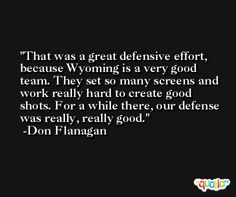 That was a great defensive effort, because Wyoming is a very good team. They set so many screens and work really hard to create good shots. For a while there, our defense was really, really good. -Don Flanagan