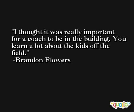 I thought it was really important for a coach to be in the building. You learn a lot about the kids off the field. -Brandon Flowers