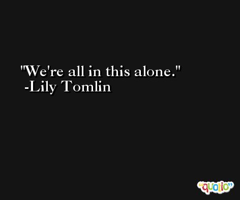 We're all in this alone. -Lily Tomlin