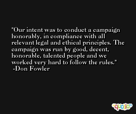 Our intent was to conduct a campaign honorably, in compliance with all relevant legal and ethical principles. The campaign was run by good, decent, honorable, talented people and we worked very hard to follow the rules. -Don Fowler