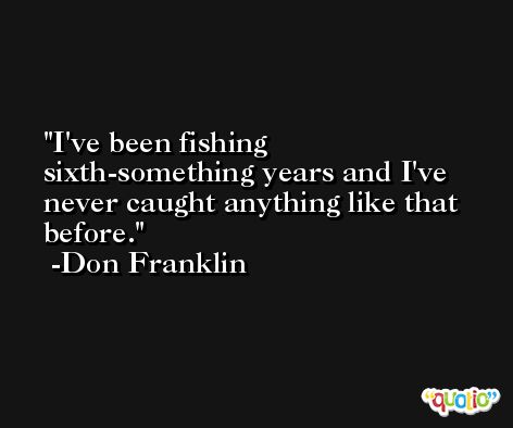 I've been fishing sixth-something years and I've never caught anything like that before. -Don Franklin