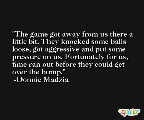 The game got away from us there a little bit. They knocked some balls loose, got aggressive and put some pressure on us. Fortunately for us, time ran out before they could get over the hump. -Donnie Madzia