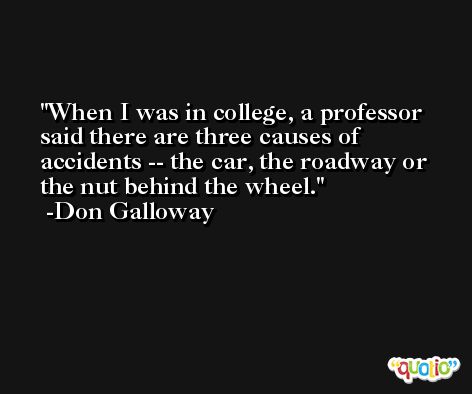 When I was in college, a professor said there are three causes of accidents -- the car, the roadway or the nut behind the wheel. -Don Galloway