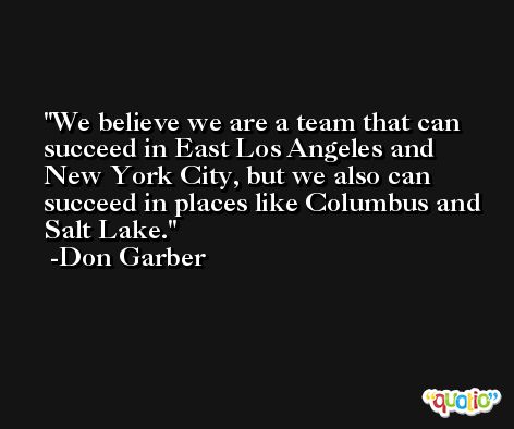 We believe we are a team that can succeed in East Los Angeles and New York City, but we also can succeed in places like Columbus and Salt Lake. -Don Garber