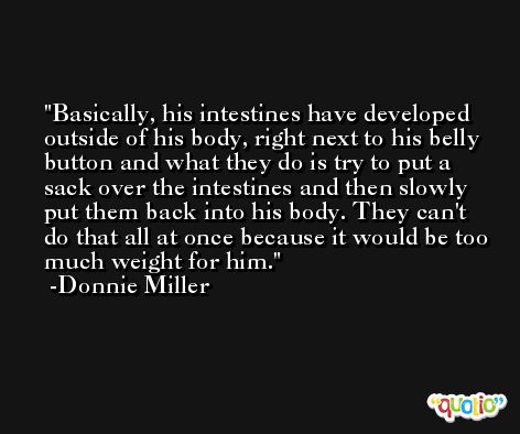 Basically, his intestines have developed outside of his body, right next to his belly button and what they do is try to put a sack over the intestines and then slowly put them back into his body. They can't do that all at once because it would be too much weight for him. -Donnie Miller