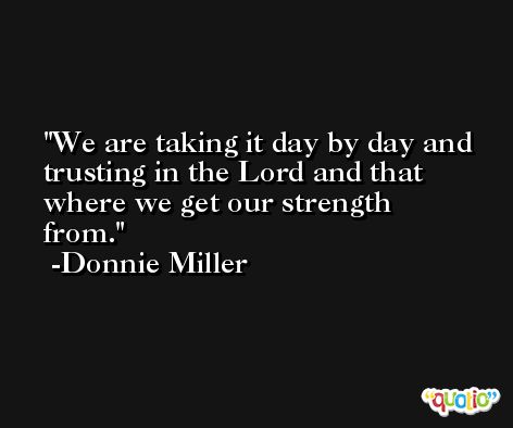 We are taking it day by day and trusting in the Lord and that where we get our strength from. -Donnie Miller