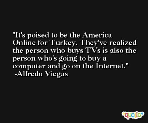 It's poised to be the America Online for Turkey. They've realized the person who buys TVs is also the person who's going to buy a computer and go on the Internet. -Alfredo Viegas