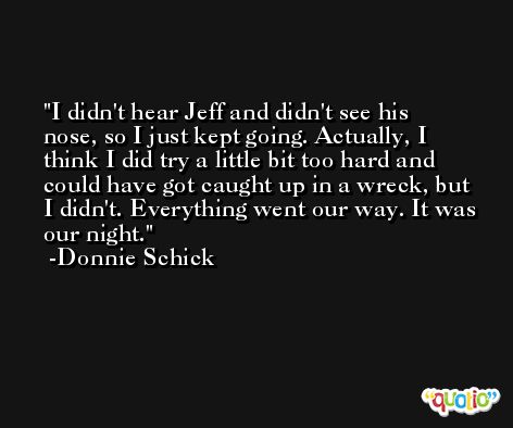 I didn't hear Jeff and didn't see his nose, so I just kept going. Actually, I think I did try a little bit too hard and could have got caught up in a wreck, but I didn't. Everything went our way. It was our night. -Donnie Schick