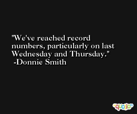 We've reached record numbers, particularly on last Wednesday and Thursday. -Donnie Smith