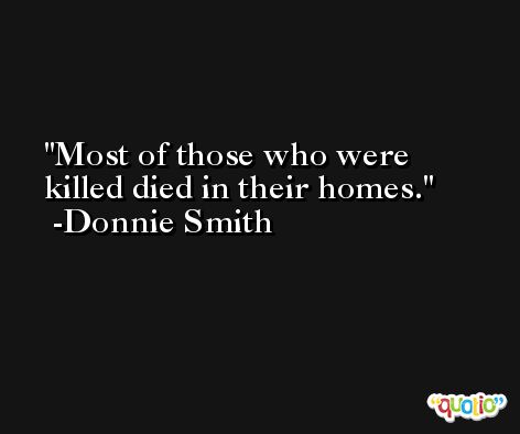 Most of those who were killed died in their homes. -Donnie Smith