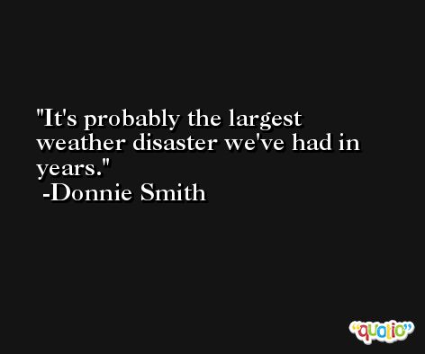 It's probably the largest weather disaster we've had in years. -Donnie Smith