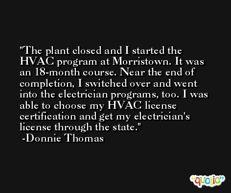 The plant closed and I started the HVAC program at Morristown. It was an 18-month course. Near the end of completion, I switched over and went into the electrician programs, too. I was able to choose my HVAC license certification and get my electrician's license through the state. -Donnie Thomas