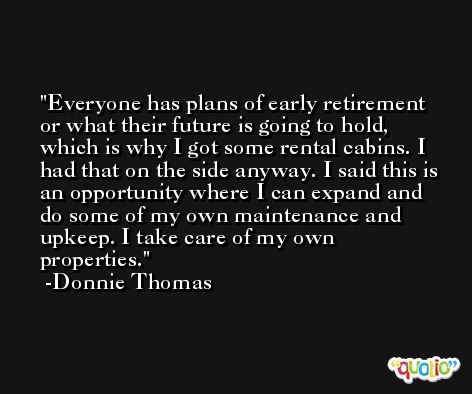 Everyone has plans of early retirement or what their future is going to hold, which is why I got some rental cabins. I had that on the side anyway. I said this is an opportunity where I can expand and do some of my own maintenance and upkeep. I take care of my own properties. -Donnie Thomas