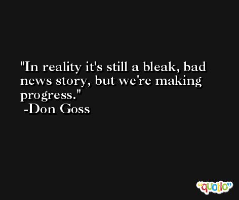 In reality it's still a bleak, bad news story, but we're making progress. -Don Goss