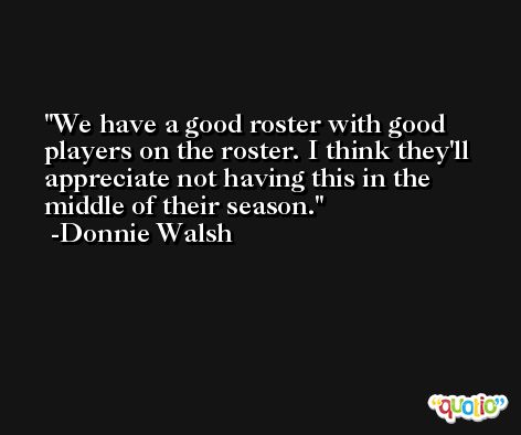 We have a good roster with good players on the roster. I think they'll appreciate not having this in the middle of their season. -Donnie Walsh