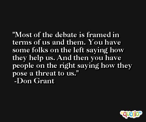 Most of the debate is framed in terms of us and them. You have some folks on the left saying how they help us. And then you have people on the right saying how they pose a threat to us. -Don Grant