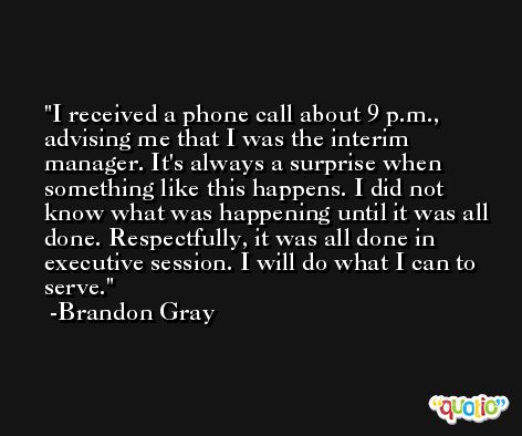 I received a phone call about 9 p.m., advising me that I was the interim manager. It's always a surprise when something like this happens. I did not know what was happening until it was all done. Respectfully, it was all done in executive session. I will do what I can to serve. -Brandon Gray