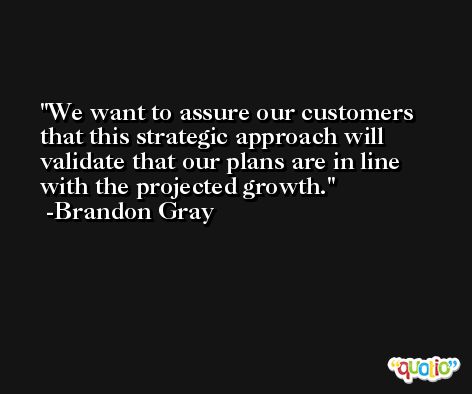 We want to assure our customers that this strategic approach will validate that our plans are in line with the projected growth. -Brandon Gray