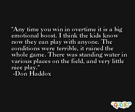Any time you win in overtime it is a big emotional boost. I think the kids know now they can play with anyone. The conditions were terrible, it rained the whole game. There was standing water in various places on the field, and very little nice play. -Don Haddox