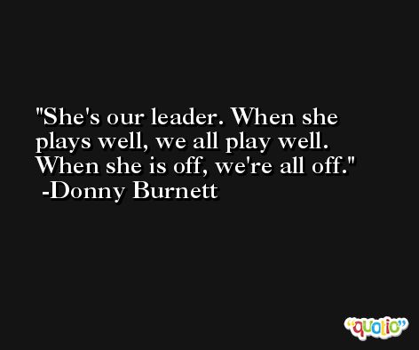 She's our leader. When she plays well, we all play well. When she is off, we're all off. -Donny Burnett
