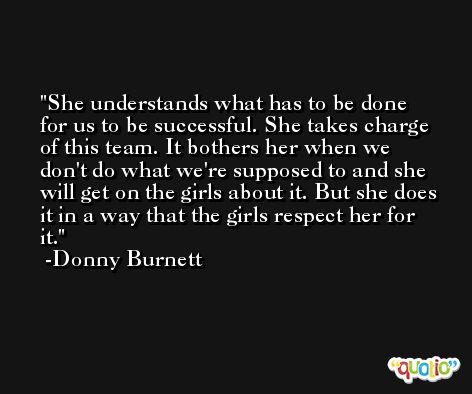 She understands what has to be done for us to be successful. She takes charge of this team. It bothers her when we don't do what we're supposed to and she will get on the girls about it. But she does it in a way that the girls respect her for it. -Donny Burnett