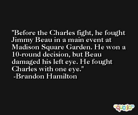 Before the Charles fight, he fought Jimmy Beau in a main event at Madison Square Garden. He won a 10-round decision, but Beau damaged his left eye. He fought Charles with one eye. -Brandon Hamilton