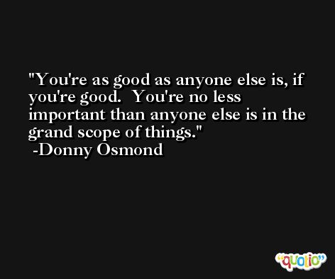 You're as good as anyone else is, if you're good.  You're no less important than anyone else is in the grand scope of things. -Donny Osmond