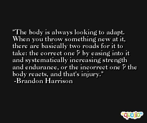 The body is always looking to adapt. When you throw something new at it, there are basically two roads for it to take: the correct one ? by easing into it and systematically increasing strength and endurance, or the incorrect one ? the body reacts, and that's injury. -Brandon Harrison