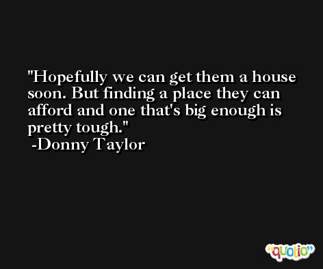 Hopefully we can get them a house soon. But finding a place they can afford and one that's big enough is pretty tough. -Donny Taylor